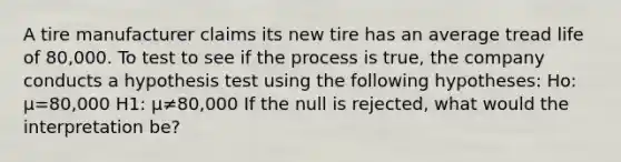 A tire manufacturer claims its new tire has an average tread life of 80,000. To test to see if the process is true, the company conducts a hypothesis test using the following hypotheses: Ho: μ=80,000 H1: μ≠80,000 If the null is rejected, what would the interpretation be?