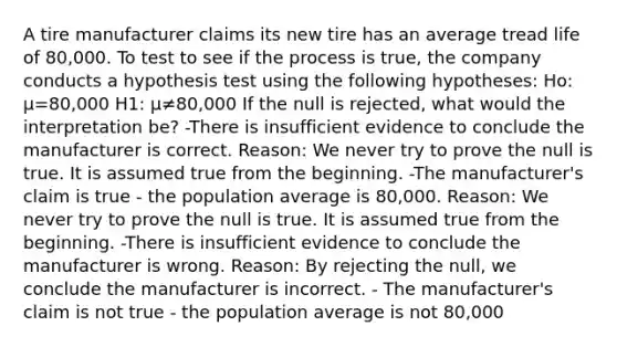 A tire manufacturer claims its new tire has an average tread life of 80,000. To test to see if the process is true, the company conducts a hypothesis test using the following hypotheses: Ho: μ=80,000 H1: μ≠80,000 If the null is rejected, what would the interpretation be? -There is insufficient evidence to conclude the manufacturer is correct. Reason: We never try to prove the null is true. It is assumed true from the beginning. -The manufacturer's claim is true - the population average is 80,000. Reason: We never try to prove the null is true. It is assumed true from the beginning. -There is insufficient evidence to conclude the manufacturer is wrong. Reason: By rejecting the null, we conclude the manufacturer is incorrect. - The manufacturer's claim is not true - the population average is not 80,000