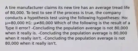 A tire manufacturer claims its new tire has an average tread life of 80,000. To test to see if the process is true, the company conducts a hypothesis test using the following hypotheses: Ho: μ=80,000 H1: μ≠80,000 Which of the following is the result of a Type II error? -Concluding the population average is not 80,000 when it really is. -Concluding the population average is 80,000 when it really isn't. -Concluding the population average is not 80,000 when it really isn't.