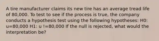 A tire manufacturer claims its new tire has an average tread life of 80,000. To test to see if the process is true, the company conducts a hypothesis test using the following hypotheses: H0: u=80,000 H1: u !=80,000 If the null is rejected, what would the interpretation be?