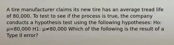 A tire manufacturer claims its new tire has an average tread life of 80,000. To test to see if the process is true, the company conducts a hypothesis test using the following hypotheses: Ho: μ=80,000 H1: μ≠80,000 Which of the following is the result of a Type II error?