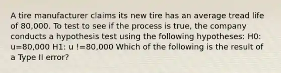 A tire manufacturer claims its new tire has an average tread life of 80,000. To test to see if the process is true, the company conducts a hypothesis test using the following hypotheses: H0: u=80,000 H1: u !=80,000 Which of the following is the result of a Type II error?