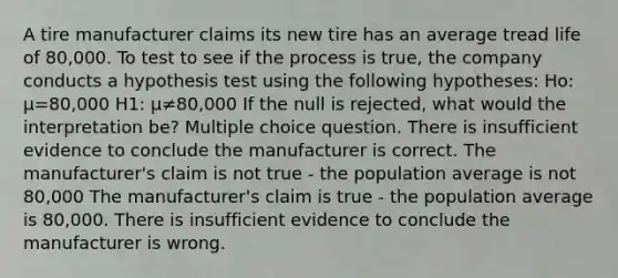 A tire manufacturer claims its new tire has an average tread life of 80,000. To test to see if the process is true, the company conducts a hypothesis test using the following hypotheses: Ho: μ=80,000 H1: μ≠80,000 If the null is rejected, what would the interpretation be? Multiple choice question. There is insufficient evidence to conclude the manufacturer is correct. The manufacturer's claim is not true - the population average is not 80,000 The manufacturer's claim is true - the population average is 80,000. There is insufficient evidence to conclude the manufacturer is wrong.