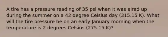 A tire has a pressure reading of 35 psi when it was aired up during the summer on a 42 degree Celsius day (315.15 K). What will the tire pressure be on an early January morning when the temperature is 2 degrees Celsius (275.15 K)?