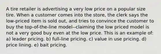 A tire retailer is advertising a very low price on a popular size tire. When a customer comes into the store, the clerk says the low-priced item is sold out, and tries to convince the customer to buy the top-of-the-line model--claiming the low priced model is not a very good buy even at the low price. This is an example of: a) leader pricing. b) full-line pricing. c) value in use pricing. d) price lining. e) bait pricing.