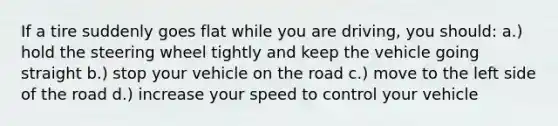 If a tire suddenly goes flat while you are driving, you should: a.) hold the steering wheel tightly and keep the vehicle going straight b.) stop your vehicle on the road c.) move to the left side of the road d.) increase your speed to control your vehicle