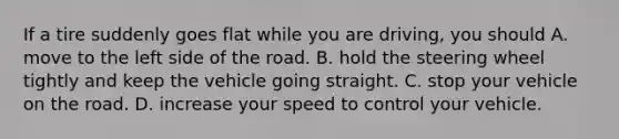 If a tire suddenly goes flat while you are driving, you should A. move to the left side of the road. B. hold the steering wheel tightly and keep the vehicle going straight. C. stop your vehicle on the road. D. increase your speed to control your vehicle.