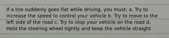 If a tire suddenly goes flat while driving, you must: a. Try to increase the speed to control your vehicle b. Try to move to the left side of the road c. Try to stop your vehicle on the road d. Hold the steering wheel tightly and keep the vehicle straight