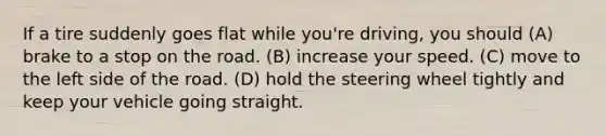 If a tire suddenly goes flat while you're driving, you should (A) brake to a stop on the road. (B) increase your speed. (C) move to the left side of the road. (D) hold the steering wheel tightly and keep your vehicle going straight.