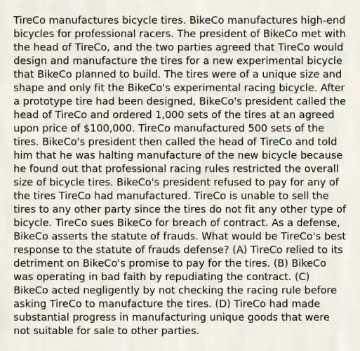 TireCo manufactures bicycle tires. BikeCo manufactures high-end bicycles for professional racers. The president of BikeCo met with the head of TireCo, and the two parties agreed that TireCo would design and manufacture the tires for a new experimental bicycle that BikeCo planned to build. The tires were of a unique size and shape and only fit the BikeCo's experimental racing bicycle. After a prototype tire had been designed, BikeCo's president called the head of TireCo and ordered 1,000 sets of the tires at an agreed upon price of 100,000. TireCo manufactured 500 sets of the tires. BikeCo's president then called the head of TireCo and told him that he was halting manufacture of the new bicycle because he found out that professional racing rules restricted the overall size of bicycle tires. BikeCo's president refused to pay for any of the tires TireCo had manufactured. TireCo is unable to sell the tires to any other party since the tires do not fit any other type of bicycle. TireCo sues BikeCo for breach of contract. As a defense, BikeCo asserts the statute of frauds. What would be TireCo's best response to the statute of frauds defense? (A) TireCo relied to its detriment on BikeCo's promise to pay for the tires. (B) BikeCo was operating in bad faith by repudiating the contract. (C) BikeCo acted negligently by not checking the racing rule before asking TireCo to manufacture the tires. (D) TireCo had made substantial progress in manufacturing unique goods that were not suitable for sale to other parties.