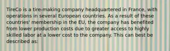 TireCo is a tire-making company headquartered in France, with operations in several European countries. As a result of these countries' membership in the EU, the company has benefited from lower production costs due to greater access to highly skilled labor at a lower cost to the company. This can best be described as: