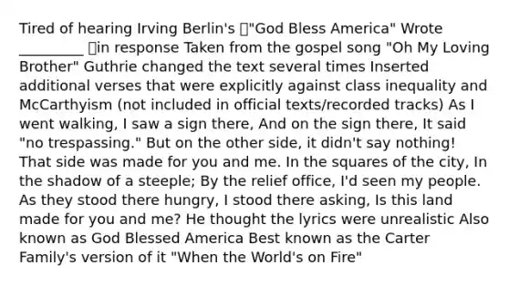 Tired of hearing Irving Berlin's "God Bless America" Wrote _________ in response Taken from the gospel song "Oh My Loving Brother" Guthrie changed the text several times Inserted additional verses that were explicitly against class inequality and McCarthyism (not included in official texts/recorded tracks) As I went walking, I saw a sign there, And on the sign there, It said "no trespassing." But on the other side, it didn't say nothing! That side was made for you and me. In the squares of the city, In the shadow of a steeple; By the relief office, I'd seen my people. As they stood there hungry, I stood there asking, Is this land made for you and me? He thought the lyrics were unrealistic Also known as God Blessed America Best known as the Carter Family's version of it "When the World's on Fire"