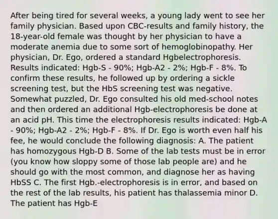 After being tired for several weeks, a young lady went to see her family physician. Based upon CBC-results and family history, the 18-year-old female was thought by her physician to have a moderate anemia due to some sort of hemoglobinopathy. Her physician, Dr. Ego, ordered a standard Hgbelectrophoresis. Results indicated: Hgb-S - 90%; Hgb-A2 - 2%; Hgb-F - 8%. To confirm these results, he followed up by ordering a sickle screening test, but the HbS screening test was negative. Somewhat puzzled, Dr. Ego consulted his old med-school notes and then ordered an additional Hgb-electrophoresis be done at an acid pH. This time the electrophoresis results indicated: Hgb-A - 90%; Hgb-A2 - 2%; Hgb-F - 8%. If Dr. Ego is worth even half his fee, he would conclude the following diagnosis: A. The patient has homozygous Hgb-D B. Some of the lab tests must be in error (you know how sloppy some of those lab people are) and he should go with the most common, and diagnose her as having HbSS C. The first Hgb.-electrophoresis is in error, and based on the rest of the lab results, his patient has thalassemia minor D. The patient has Hgb-E