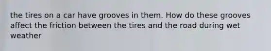 the tires on a car have grooves in them. How do these grooves affect the friction between the tires and the road during wet weather