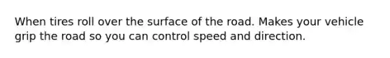 When tires roll over the surface of the road. Makes your vehicle grip the road so you can control speed and direction.