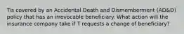 Tis covered by an Accidental Death and Dismemberment (AD&D) policy that has an irrevocable beneficiary. What action will the insurance company take if T requests a change of beneficiary?