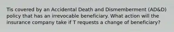 Tis covered by an Accidental Death and Dismemberment (AD&D) policy that has an irrevocable beneficiary. What action will the insurance company take if T requests a change of beneficiary?