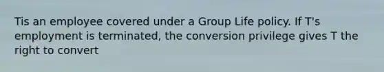 Tis an employee covered under a Group Life policy. If T's employment is terminated, the conversion privilege gives T the right to convert