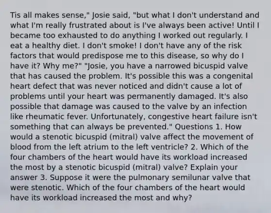 Tis all makes sense," Josie said, "but what I don't understand and what I'm really frustrated about is I've always been active! Until I became too exhausted to do anything I worked out regularly. I eat a healthy diet. I don't smoke! I don't have any of the risk factors that would predispose me to this disease, so why do I have it? Why me?" "Josie, you have a narrowed bicuspid valve that has caused the problem. It's possible this was a congenital heart defect that was never noticed and didn't cause a lot of problems until your heart was permanently damaged. It's also possible that damage was caused to the valve by an infection like rheumatic fever. Unfortunately, congestive heart failure isn't something that can always be prevented." Questions 1. How would a stenotic bicuspid (mitral) valve affect the movement of blood from the left atrium to the left ventricle? 2. Which of the four chambers of the heart would have its workload increased the most by a stenotic bicuspid (mitral) valve? Explain your answer 3. Suppose it were the pulmonary semilunar valve that were stenotic. Which of the four chambers of the heart would have its workload increased the most and why?