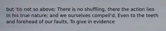 but 'tis not so above; There is no shuffling, there the action lies In his true nature; and we ourselves compell'd, Even to the teeth and forehead of our faults, To give in evidence