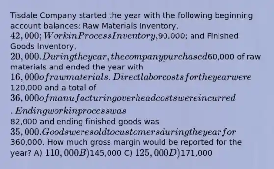 Tisdale Company started the year with the following beginning account balances: Raw Materials Inventory, 42,000; Work in Process Inventory,90,000; and Finished Goods Inventory, 20,000. During the year, the company purchased60,000 of raw materials and ended the year with 16,000 of raw materials. Direct labor costs for the year were120,000 and a total of 36,000 of manufacturing overhead costs were incurred. Ending work in process was82,000 and ending finished goods was 35,000. Goods were sold to customers during the year for360,000. How much gross margin would be reported for the year? A) 110,000 B)145,000 C) 125,000 D)171,000