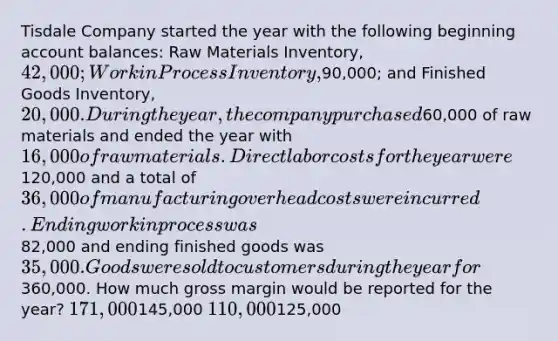 Tisdale Company started the year with the following beginning account balances: Raw Materials Inventory, 42,000; Work in Process Inventory,90,000; and Finished Goods Inventory, 20,000. During the year, the company purchased60,000 of raw materials and ended the year with 16,000 of raw materials. Direct labor costs for the year were120,000 and a total of 36,000 of manufacturing overhead costs were incurred. Ending work in process was82,000 and ending finished goods was 35,000. Goods were sold to customers during the year for360,000. How much gross margin would be reported for the year? 171,000145,000 110,000125,000