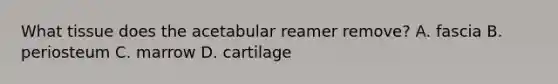 What tissue does the acetabular reamer remove? A. fascia B. periosteum C. marrow D. cartilage