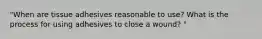 "When are tissue adhesives reasonable to use? What is the process for using adhesives to close a wound? "