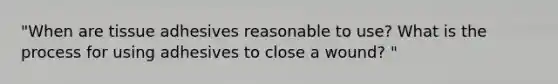 "When are tissue adhesives reasonable to use? What is the process for using adhesives to close a wound? "