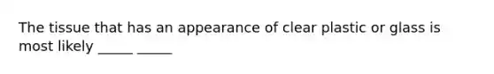The tissue that has an appearance of clear plastic or glass is most likely _____ _____