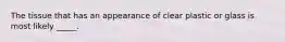 The tissue that has an appearance of clear plastic or glass is most likely _____.