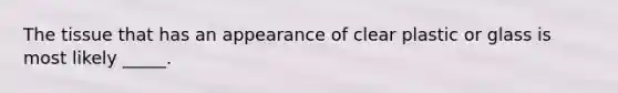 The tissue that has an appearance of clear plastic or glass is most likely _____.