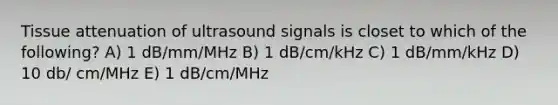 Tissue attenuation of ultrasound signals is closet to which of the following? A) 1 dB/mm/MHz B) 1 dB/cm/kHz C) 1 dB/mm/kHz D) 10 db/ cm/MHz E) 1 dB/cm/MHz