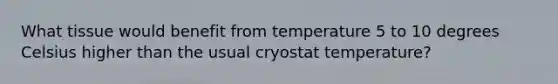 What tissue would benefit from temperature 5 to 10 degrees Celsius higher than the usual cryostat temperature?