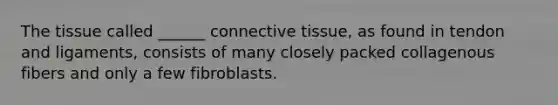 The tissue called ______ connective tissue, as found in tendon and ligaments, consists of many closely packed collagenous fibers and only a few fibroblasts.