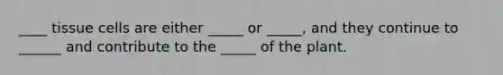 ____ tissue cells are either _____ or _____, and they continue to ______ and contribute to the _____ of the plant.