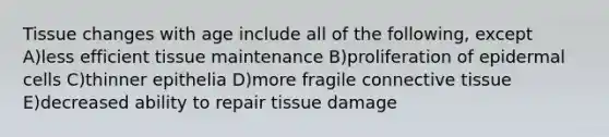 Tissue changes with age include all of the following, except A)less efficient tissue maintenance B)proliferation of epidermal cells C)thinner epithelia D)more fragile connective tissue E)decreased ability to repair tissue damage