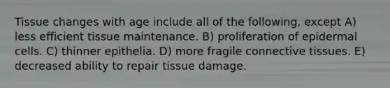 Tissue changes with age include all of the following, except A) less efficient tissue maintenance. B) proliferation of epidermal cells. C) thinner epithelia. D) more fragile connective tissues. E) decreased ability to repair tissue damage.