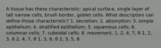 A tissue has these characteristic: apical surface, single layer of tall narrow cells, brush border, goblet cells. What descriptors can define those characteristic? 1. secretion; 2. absorption; 3. simple epithelium; 4. stratified epithelium; 5. squamous cells; 6. columnar cells; 7. cuboidal cells; 8. movement. 1, 2, 4, 7, 8 1, 2, 3, 6 2, 4, 7, 8 1, 3, 6, 8 2, 3, 5, 8