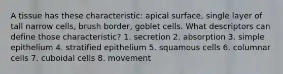 A tissue has these characteristic: apical surface, single layer of tall narrow cells, brush border, goblet cells. What descriptors can define those characteristic? 1. secretion 2. absorption 3. simple epithelium 4. stratified epithelium 5. squamous cells 6. columnar cells 7. cuboidal cells 8. movement