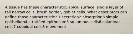 A tissue has these characteristic: apical surface, single layer of tall narrow cells, brush border, goblet cells. What descriptors can define those characteristic? 1 secretion2 absorption3 simple epithelium4 stratified epithelium5 squamous cells6 columnar cells7 cuboidal cells8 movement