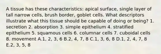 A tissue has these characteristics: apical surface, single layer of tall narrow cells, brush border, goblet cells. What descriptors illustrate what this tissue should be capable of doing or being? 1. secretion 2. absorption 3. simple epithelium 4. stratified epithelium 5. squamous cells 6. columnar cells 7. cuboidal cells 8. movement A.1, 2, 3, 6 B.2, 4, 7, 8 C.1, 3, 6, 8 D.1, 2, 4, 7, 8 E.2, 3, 5, 8