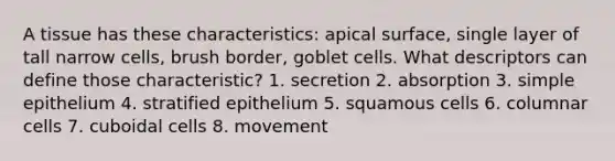 A tissue has these characteristics: apical surface, single layer of tall narrow cells, brush border, goblet cells. What descriptors can define those characteristic? 1. secretion 2. absorption 3. simple epithelium 4. stratified epithelium 5. squamous cells 6. columnar cells 7. cuboidal cells 8. movement