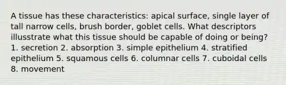 A tissue has these characteristics: apical surface, single layer of tall narrow cells, brush border, goblet cells. What descriptors illusstrate what this tissue should be capable of doing or being? 1. secretion 2. absorption 3. simple epithelium 4. stratified epithelium 5. squamous cells 6. columnar cells 7. cuboidal cells 8. movement