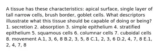 A tissue has these characteristics: apical surface, single layer of tall narrow cells, brush border, goblet cells. What descriptors illusstrate what this tissue should be capable of doing or being? 1. secretion 2. absorption 3. simple epithelium 4. stratified epithelium 5. squamous cells 6. columnar cells 7. cuboidal cells 8. movement A.1, 3, 6, 8 B.2, 3, 5, 8 C.1, 2, 3, 6 D.2, 4, 7, 8 E.1, 2, 4, 7, 8