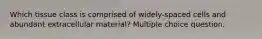 Which tissue class is comprised of widely-spaced cells and abundant extracellular material? Multiple choice question.