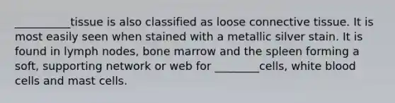 __________tissue is also classified as loose connective tissue. It is most easily seen when stained with a metallic silver stain. It is found in lymph nodes, bone marrow and the spleen forming a soft, supporting network or web for ________cells, white blood cells and mast cells.