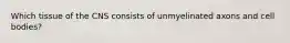 Which tissue of the CNS consists of unmyelinated axons and cell bodies?