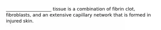 ____________________ tissue is a combination of fibrin clot, fibroblasts, and an extensive capillary network that is formed in injured skin.