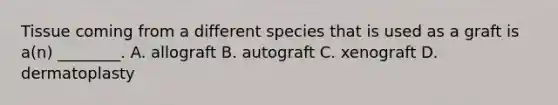 Tissue coming from a different species that is used as a graft is​ a(n) ________. A. allograft B. autograft C. xenograft D. dermatoplasty